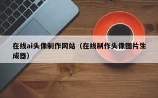乌兰察布在线ai头像制作网站（在线制作头像图片生成器）