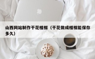 乌兰察布山西网站制作干花相框（干花做成相框能保存多久）
