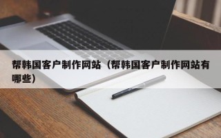 乌兰察布帮韩国客户制作网站（帮韩国客户制作网站有哪些）